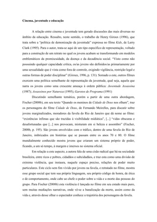 Cinema, juventude e educação 
A relação entre cinema e juventude tem gerado discussões das mais diversas no 
âmbito da educação. Ressalto, neste sentido, o trabalho de Henry Giroux (1996), que 
trata sobre a “política de demonização da juventude” expressa no filme Kids, de Larry 
Clark (1995). Para o autor, trata-se aqui de um tipo específico de representação, voltado 
para a construção de um retrato no qual os jovens acabam se transformando em modelos 
emblemáticos da promiscuidade, da doença e da decadência social. “Visto como não 
possuindo qualquer capacidade crítica, os/as jovens são definidos/as primariamente por 
uma sexualidade que é vista como fora de controle, exigindo vigilância, restrição legal e 
outras formas de poder disciplinar” (Giroux, 1996, p. 131). Somado a este, outros filmes 
exercem uma política semelhante de representação da juventude, qual seja, aquela que 
narra os jovens como uma crescente ameaça à ordem pública: Juventude Assassina 
(1987); Assassinos por Natureza (1995); Garotos de Programa (1991) 
Discutindo semelhante temática, porém a partir de uma outra abordagem, 
Fischer (2008b), em seu texto “Quando os meninos de Cidade de Deus nos olham”, traz 
os personagens do filme Cidade de Deus, de Fernando Meirelles, para discutir sobre 
jovens marginalizados, moradores da favela do Rio de Janeiro que dá nome ao filme: 
“existências ínfimas que são trazidas à visibilidade midiática”, [...] “vidas obscuras e 
desafortunadas que [...] nos provocam, misturam em si beleza e assombro” (Fischer, 
2008b, p. 195). São jovens envolvidos com o tráfico, dentro de uma favela do Rio de 
Janeiro, imbricados em histórias que se passam entre os anos 70 e 80. O filme 
mundialmente conhecido mostra jovens que criaram um sistema próprio de poder, 
ficando, a um só tempo, à margem e imersos no sistema oficial. 
Em relação a este aspecto, a autora fala de uma cisão radical que há na sociedade 
brasileira, entre ricos e pobres, cidadãos e subcidadãos, e traz esta como uma divisão de 
extrema violência, que instaura, naquele espaço preciso, relações de poder muito 
particulares. Este ciclo sem fim vivido por jovens na favela, e retratado no filme, mostra 
esse grupo social que tem sua própria linguagem, seu próprio código de honra, de ética 
e de comportamento, onde cabe ao chefe o poder sobre a vida e a morte das pessoas do 
grupo. Para Fischer (2008b) esta violência é lançada no filme em seu estado mais puro, 
sem muitas mediações narrativas, onde vê-se a banalização da morte, assim como da 
vida e, através desse olhar o espectador conhece a trajetória dos personagens da favela. 
 