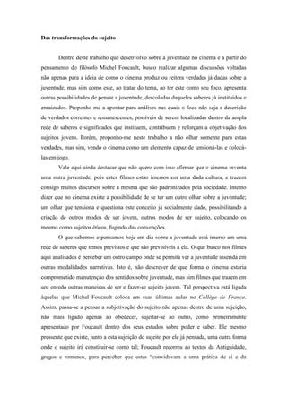 Das transformações do sujeito 
Dentro deste trabalho que desenvolvo sobre a juventude no cinema e a partir do 
pensamento do filósofo Michel Foucault, busco realizar algumas discussões voltadas 
não apenas para a idéia de como o cinema produz ou reitera verdades já dadas sobre a 
juventude, mas sim como este, ao tratar do tema, ao ter este como seu foco, apresenta 
outras possibilidades de pensar a juventude, descoladas daqueles saberes já instituídos e 
enraizados. Proponho-me a apontar para análises nas quais o foco não seja a descrição 
de verdades correntes e remanescentes, possíveis de serem localizadas dentro da ampla 
rede de saberes e significados que instituem, contribuem e reforçam a objetivação dos 
sujeitos jovens. Porém, proponho-me neste trabalho a não olhar somente para estas 
verdades, mas sim, vendo o cinema como um elemento capaz de tensioná-las e colocá-las 
em jogo. 
Vale aqui ainda destacar que não quero com isso afirmar que o cinema inventa 
uma outra juventude, pois estes filmes estão imersos em uma dada cultura, e trazem 
consigo muitos discursos sobre a mesma que são padronizados pela sociedade. Intento 
dizer que no cinema existe a possibilidade de se ter um outro olhar sobre a juventude; 
um olhar que tensiona e questiona este conceito já socialmente dado, possibilitando a 
criação de outros modos de ser jovem, outros modos de ser sujeito, colocando os 
mesmo como sujeitos éticos, fugindo das convenções. 
O que sabemos e pensamos hoje em dia sobre a juventude está imerso em uma 
rede de saberes que temos previstos e que são previsíveis a ela. O que busco nos filmes 
aqui analisados é perceber um outro campo onde se permita ver a juventude inserida em 
outras modalidades narrativas. Isto é, não descrever de que forma o cinema estaria 
comprometido manutenção dos sentidos sobre juventude, mas sim filmes que trazem em 
seu enredo outras maneiras de ser e fazer-se sujeito jovem. Tal perspectiva está ligada 
àquelas que Michel Foucault coloca em suas últimas aulas no Collège de France. 
Assim, passa-se a pensar a subjetivação do sujeito não apenas dentro de uma sujeição, 
não mais ligado apenas ao obedecer, sujeitar-se ao outro, como primeiramente 
apresentado por Foucault dentro dos seus estudos sobre poder e saber. Ele mesmo 
pressente que existe, junto a esta sujeição do sujeito por ele já pensada, uma outra forma 
onde o sujeito irá constituir-se como tal; Foucault recorreu ao textos da Antiguidade, 
gregos e romanos, para perceber que estes “convidavam a uma prática de si e da 
 
