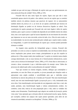 verdade em que está em jogo a libertação do sujeito mais que seu aprisionamento em 
uma camisa-de-força da verdade” (Gros, 2006, p. 618). 
Foucault fala de uma outra figura do sujeito, figura essa que não é mais 
constituída apenas através do poder e dos saberes; mas de um sujeito que se constitui 
também através de práticas (mesmo que passíveis de regras): ele se autoconstitui 
também dentro de práticas de si, ao invés de ser apenas constituído por técnicas de 
dominação (ligadas ao poder) ou de técnicas discursivas (ligadas ao saber). Esta 
constituição de sujeito pensada por Foucault não está mais ligada à idéia de sujeito 
moderno, para o qual o acesso à verdade não dependia de um trabalho interior de ordem 
ética, mas a um sujeito para o qual tal acesso dependia de um movimento de conversão 
que impusesse ao seu ser uma conversão, acima de tudo, ética. Dito de outro modo, se 
na modernidade é no ato de estar esclarecido pela verdade que o sujeito tende a mudar, 
na Antiguidade, é a partir da transformação do sujeito que o mesmo poderá pretender 
alcançar a verdade. 
Ao resgatar estas questões da Antiguidade grega e romana, Foucault não 
pretendeu ver como as coisas se repetem na modernidade, mas sim buscar dentro desses 
textos inspirações para pensar nosso tempo, principalmente no que diz respeito às 
práticas de si. Mas sempre tendo claro também que “o sujeito se constitui numa relação 
consigo determinada e são as essas técnicas de si historicamente referenciáveis, assim 
como com as técnicas de dominação” (Gros, 2006, p. 637). Estas duas se atravessam, se 
cruzam e desse cruzamento é que o individuo-sujeito irá emergir, nessa “dobra dos 
processos de subjetivação sobre os procedimentos de sujeição” (ibdem). 
Vejo que existem no cinema imagens, enredos, diálogos que contemplam e 
apresentam, no caso dos filmes em questão, os jovens passando por situações onde se 
apresentam uma ampla condição e possibilidade para que o indivíduo possa 
transformar-se através das práticas de si trazidas por Foucault. Não uma transformação 
moral, mas sim uma transformação ligada à preparação para a vida, instaurando uma 
nova ética. Esta transformação está descolada de um julgamento entre bem e mal, não 
sendo, portanto, uma transformação ligada a valores eminentemente cristãos. Ao 
contrário, como dito, trata-se de uma preparação para a vida, onde as verdades são 
usadas como ferramentas. Transformação aqui adquire um sentido de formação, porém 
vista como “uma operação que se dá para além do institucional (escola, igreja, família, 
por exemplo), embora tais espaços não sejam jamais ignorados; para além de um 
sistema de autoridade, normativo ou disciplinar.” (Fischer, 2008a, p. 52) 
 