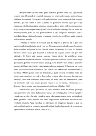 Busquei dentro de uma ampla gama de filmes que tem como foco a juventude, 
perceber este diferencial da juventude passando por esta transformação, também ligado 
a idéia de Romance de Formação, trazido pela literatura, como no capítulo 3 do presente 
trabalho, que fala sobre o tema. Acredito ser pertinente retomar aqui que o que 
caracteriza esta literatura, deste gênero de romance, são os textos onde o personagem ou 
os personagens passam por uma trajetória, vivenciando diversas experiências, tendo um 
desenvolvimento pleno de suas potencialidades e uma integração harmônica com a 
sociedade, já que esta transformação vivenciada pelos jovens nos filmes será o cerne da 
análise do meu trabalho. 
Tomando as teorias de Foucault que diz respeito a práticas de si para esta 
transformação ética já citada, que é vista nos filmes por mim analisados, percebo, dentro 
destas questões, as ligadas ao que Foucault chama de presença do Outro e a idéia de 
travessia (retiro usado por Foucault e metáfora da viagem, como será por mim 
utilizado). O Outro está sempre presente “como diretor de existência, como 
correspondente a quem escrevemos e diante de quem nos medimos, o outro como amigo 
que socorre, parente benfeitor” (Gros, 2006, p. 650). Percebo nos filmes a constante 
presença do Outro, nas relações estabelecidas pelos personagens. O Outro que ouve, que 
move, que mexe com os sentimentos. Esta relação com o Outro que é compartilhada, e 
não mais o Outro apenas como um dominador, a quem se deve obediência como um 
sujeito para o qual será necessário dizer toda a verdade sobre si mesmo, fazendo uma 
confissão, como no Cristianismo. Por travessia, ou retiro, como nos traz Foucault, como 
um momento onde cada sujeito poderá ocupar-se de si mesmo, submetendo-se a 
diversas e duras provas, para assim poder se transformar. (Fischer, 2008) 
Pode-se dizer que a juventude, tal como narrada a partir dos filmes que trago 
aqui, contempla uma forma de luta: neste caso, a um só tempo, luta contra a sujeição e 
voltada para a ética. Ou seja, voltada a atacar não apenas uma ou outra instituição de 
poder, grupo ou classe, mas sim uma forma de poder que incide sobre a forma de vida 
cotidiana, imediata, “que classifica os indivíduos em categorias, designa-os por sua 
individualidade própria, prende-os a uma identidade, impõe-lhes uma lei de verdade que 
é preciso neles reconhecer” (Gros, 2006, p. 618). 
 