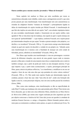 Outros sentidos para o mesmo conceito: juventude e “filmes de formação” 
Neste capítulo irei analisar os filmes por mim escolhidos por terem as 
características elencadas neste trabalho, sendo essas o protagonismo juvenil e que estes 
jovens passem por uma transformação. Esta transformação terá com características as 
oriundas do subgênero literário “romance de formação” e principalmente ligadas às 
idéias de transformação do sujeito trazidas por Michel Foucault. A transformação de 
que falo não implica em uma idéia de um sujeito “mal”, com atitudes impróprias dentro 
de uma sociedade, transformação simples e linearmente em um sujeito melhor, mais 
agradável. Não se trata desse tipo de mudança, mas aquela na qual o sujeito alcança um 
novo grau de “perfectibilidade” – o que implica, conforme Foucault, em o sujeito passar 
por determinadas situações em que sejam “levados a prestar atenção a eles próprios, a se 
decifrar, a se reconhecer” (Foucault, 1984, p. 11), para terem consigo uma determinada 
relação na qual este sujeito irá descobrir a verdade do seu próprio ser, “obtendo assim 
uma transformação de si mesmos com a finalidade de alcançar um certo estado de 
felicidade, pureza, sabedoria ou imortalidade” (Foucault, 1984, p. 48) 
Nos filmes aqui trazidos esta transformação é vista nos personagens e ocorrem 
através de diferentes situações, seja através de uma grande viagem onde os mesmos 
passam a olhar para o mundo de uma maneira mais ética e comprometida com o outro (e 
também consigo), seja a partir da perda por morte ou uma decepção amorosa. O que 
aqui importa é que, a partir deste acontecimento, o sujeito, personagem principal do 
filme, passa, através de práticas reflexivas, “a se transformar, a modificar-se em seu ser 
singular e fazer da sua vida uma obra que seja portadora de certos valores estéticos” 
(Foucault, 1984, p. 15). Não sendo mais sujeitos fixados por determinadas regras de 
condutas, passam a fazer das suas vidas “uma obra de arte”, sendo esta formação não 
ligada a uma lei, a uma prescrição religiosa, mas sim uma escolha pessoal de existência 
(Gross, 2006). 
Mas, como estas mudanças, estas transformações se dão na especificidade de 
cada filme? E ainda, que mudanças são estas apresentadas pelos filmes? Para iniciar esta 
breve discussão, que se dará com cinco diferentes filmes, detenho-me ao filme Diários 
de Motocicleta (2004), que retrata uma viagem realizada por dois argentinos que têm 
por objetivo atravessar a América do Sul. Estes dois jovens em questão (o estudante de 
medicina Ernesto Guevara e o amigo, o bioquímico Alberto Granado) partem sobre a 
moto para se aventurarem a conhecer outros países, os quais só conhecem por livros. Na 
 