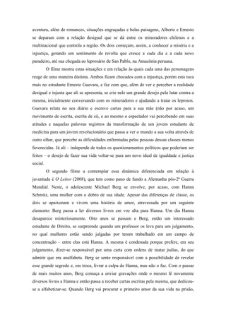 aventura, além de romances, situações engraçadas e belas paisagens, Alberto e Ernesto 
se deparam com a relação desigual que se dá entre os mineradores chilenos e a 
multinacional que controla a região. Os dois começam, assim, a conhecer a miséria e a 
injustiça, gerando um sentimento de revolta que cresce a cada dia e a cada novo 
paradeiro, até sua chegada ao leprosário de San Pablo, na Amazônia peruana. 
O filme mostra estas situações e em relação às quais cada uma das personagens 
reage de uma maneira distinta. Ambos ficam chocados com a injustiça, porém esta toca 
mais no estudante Ernesto Guevara, e faz com que, além de ver e perceber a realidade 
desigual e injusta que ali se apresenta, se crie nele um grande desejo pela lutar contra a 
mesma, inicialmente conversando com os mineradores e ajudando a tratar os leprosos. 
Guevara relata no seu diário e escreve cartas para a sua mãe (não por acaso, um 
movimento de escrita, escrita de si), e ao mesmo o espectador vai percebendo em suas 
atitudes e naquelas palavras registros da transformação de um jovem estudante de 
medicina para um jovem revolucionário que passa a ver o mundo a sua volta através de 
outro olhar, que percebe as dificuldades enfrentadas pelas pessoas dessas classes menos 
favorecidas. Já ali – independe de todos os questionamentos políticos que poderiam ser 
feitos – o desejo de fazer sua vida voltar-se para um novo ideal de igualdade e justiça 
social. 
O segundo filme a contemplar essa dinâmica diferenciada em relação à 
juventude é O Leitor (2008), que tem como pano de fundo a Alemanha pós-2ª Guerra 
Mundial. Neste, o adolescente Michael Berg se envolve, por acaso, com Hanna 
Schmitz, uma mulher com o dobro de sua idade. Apesar das diferenças de classe, os 
dois se apaixonam e vivem uma história de amor, atravessada por um seguinte 
elemento: Berg passa a ler diversos livros em voz alta para Hanna. Um dia Hanna 
desaparece misteriosamente. Oito anos se passam e Berg, então um interessado 
estudante de Direito, se surpreende quando um professor os leva para um julgamento, 
no qual mulheres estão sendo julgadas por terem trabalhado em um campo de 
concentração – entre elas está Hanna. A mesma é condenada porque prefere, em seu 
julgamento, dizer-se responsável por uma carta com ordens de matar judias, do que 
admitir que era analfabeta. Berg se sente responsável com a possibilidade de revelar 
esse grande segredo e, em troca, livrar a culpa de Hanna, mas não o faz. Com o passar 
de mais muitos anos, Berg começa a enviar gravações onde o mesmo lê novamente 
diversos livros a Hanna e então passa a receber cartas escritas pela mesma, que dedicou-se 
a alfabetizar-se. Quando Berg vai procurar o primeiro amor da sua vida na prisão, 
 