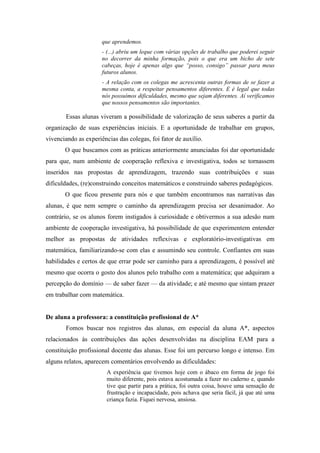 que aprendemos. 
- (...) abriu um leque com várias opções de trabalho que poderei seguir 
no decorrer da minha formação, pois o que era um bicho de sete 
cabeças, hoje é apenas algo que “posso, consigo” passar para meus 
futuros alunos. 
- A relação com os colegas me acrescenta outras formas de se fazer a 
mesma conta, a respeitar pensamentos diferentes. E é legal que todas 
nós possuímos dificuldades, mesmo que sejam diferentes. Aí verificamos 
que nossos pensamentos são importantes. 
Essas alunas viveram a possibilidade de valorização de seus saberes a partir da 
organização de suas experiências iniciais. E a oportunidade de trabalhar em grupos, 
vivenciando as experiências das colegas, foi fator de auxílio. 
O que buscamos com as práticas anteriormente anunciadas foi dar oportunidade 
para que, num ambiente de cooperação reflexiva e investigativa, todos se tornassem 
inseridos nas propostas de aprendizagem, trazendo suas contribuições e suas 
dificuldades, (re)construindo conceitos matemáticos e construindo saberes pedagógicos. 
O que ficou presente para nós e que também encontramos nas narrativas das 
alunas, é que nem sempre o caminho da aprendizagem precisa ser desanimador. Ao 
contrário, se os alunos forem instigados à curiosidade e obtivermos a sua adesão num 
ambiente de cooperação investigativa, há possibilidade de que experimentem entender 
melhor as propostas de atividades reflexivas e exploratório-investigativas em 
matemática, familiarizando-se com elas e assumindo seu controle. Confiantes em suas 
habilidades e certos de que errar pode ser caminho para a aprendizagem, é possível até 
mesmo que ocorra o gosto dos alunos pelo trabalho com a matemática; que adquiram a 
percepção do domínio — de saber fazer — da atividade; e até mesmo que sintam prazer 
em trabalhar com matemática. 
De aluna a professora: a constituição profissional de A* 
Fomos buscar nos registros das alunas, em especial da aluna A*, aspectos 
relacionados às contribuições das ações desenvolvidas na disciplina EAM para a 
constituição profissional docente das alunas. Esse foi um percurso longo e intenso. Em 
alguns relatos, aparecem comentários envolvendo as dificuldades: 
A experiência que tivemos hoje com o ábaco em forma de jogo foi 
muito diferente, pois estava acostumada a fazer no caderno e, quando 
tive que partir para a prática, foi outra coisa, houve uma sensação de 
frustração e incapacidade, pois achava que seria fácil, já que até uma 
criança fazia. Fiquei nervosa, ansiosa. 
 