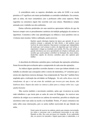 A coincidência entre os aspectos abordados nas aulas de EAM e na escola 
permitiu a A* significar com maior profundidade os conteúdos trabalhados. Era comum, 
após as aulas, ela tecer comentários com a professora sobre esses aspectos. Pedia 
sugestões ou comentava algum fato ocorrido com seus alunos. Mantinha-se sempre 
animada com o trabalho nos dois ambientes. 
Outras reflexões produzidas em suas narrativas apresentam indícios de que ela 
buscava romper com os procedimentos canônicos da tradição pedagógica de ensinar os 
algoritmos. Comentava sobre suas aprendizagens na infância e tecia paralelos com as 
vivências mais recentes. Sobre a subtração, assim escreveu: 
Quebrei aquela ideologia imposta da época que aprendi, de que só 
poderia começar a operação do lado direito, e não poderia ousar 
resolver de outras maneiras. Hoje passei a enxergar que, independente 
do modo que você começa a conta e do algoritmo que você utiliza, o 
importante é chegar ao resultado com sentido. Por fim, está sendo de 
grande relevância esse novo aprendizado em relação à subtração, pois 
acredito que assim poderei contribuir na formação dos meus alunos, 
dando-lhes opções de diversos caminhos para eles optarem pelo 
melhor. 
A descoberta de diferentes caminhos para a realização das operações aritméticas 
foram favorecidas provavelmente após a compreensão de cada uma das operações. 
Ao indicar alguns episódios ocorridos durante o curso que tinham afetado o seu 
trabalho ou alterado suas concepções sobre o ensino de matemática, A* comentou que o 
ensino dos algoritmos mereceu destaque. Sua compreensão da “base dez” também ficou 
ampliada após a realização das atividades na Pedagogia. Eu não sabia dessa coisa de 
transformar, de que o vai um eram dez unidades que trocava por uma dezena, não 
lembrava disso. Depois das aulas eu comecei a falar para a criança sobre isso, o que 
ajudou bastante. 
Mas ocorria também o movimento contrário, ações que vivenciava na escola 
onde trabalhava e que trazia para as aulas do curso de Pedagogia. Ao escrever seus 
relatórios de estágio ou as narrativas no caderno de memórias, percebia as relações que 
encontrava entre suas aulas na escola e na faculdade. Porém, A* pouco comentava nas 
aulas sobre essas intersecções, pois se sentia melhor escrevendo do que falando nas 
aulas. 
Gosto muito de escrever no caderno, parece que estamos conversando, 
[se refere a conversar com a professora] escrevendo eu me solto. 
Quando eu falo, fico com um pouco de vergonha. Já no caderninho 
não, eu escrevo no rascunho e depois passo para o caderninho, e aí 
 