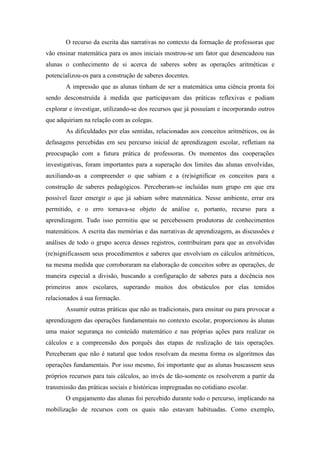 O recurso da escrita das narrativas no contexto da formação de professoras que 
vão ensinar matemática para os anos iniciais mostrou-se um fator que desencadeou nas 
alunas o conhecimento de si acerca de saberes sobre as operações aritméticas e 
potencializou-os para a construção de saberes docentes. 
A impressão que as alunas tinham de ser a matemática uma ciência pronta foi 
sendo desconstruída à medida que participavam das práticas reflexivas e podiam 
explorar e investigar, utilizando-se dos recursos que já possuíam e incorporando outros 
que adquiriam na relação com as colegas. 
As dificuldades por elas sentidas, relacionadas aos conceitos aritméticos, ou às 
defasagens percebidas em seu percurso inicial de aprendizagem escolar, refletiam na 
preocupação com a futura prática de professoras. Os momentos das cooperações 
investigativas, foram importantes para a superação dos limites das alunas envolvidas, 
auxiliando-as a compreender o que sabiam e a (re)significar os conceitos para a 
construção de saberes pedagógicos. Perceberam-se incluídas num grupo em que era 
possível fazer emergir o que já sabiam sobre matemática. Nesse ambiente, errar era 
permitido, e o erro tornava-se objeto de análise e, portanto, recurso para a 
aprendizagem. Tudo isso permitiu que se percebessem produtoras de conhecimentos 
matemáticos. A escrita das memórias e das narrativas de aprendizagem, as discussões e 
análises de todo o grupo acerca desses registros, contribuíram para que as envolvidas 
(re)significassem seus procedimentos e saberes que envolviam os cálculos aritméticos, 
na mesma medida que corroboraram na elaboração de conceitos sobre as operações, de 
maneira especial a divisão, buscando a configuração de saberes para a docência nos 
primeiros anos escolares, superando muitos dos obstáculos por elas temidos 
relacionados à sua formação. 
Assumir outras práticas que não as tradicionais, para ensinar ou para provocar a 
aprendizagem das operações fundamentais no contexto escolar, proporcionou às alunas 
uma maior segurança no conteúdo matemático e nas próprias ações para realizar os 
cálculos e a compreensão dos porquês das etapas de realização de tais operações. 
Perceberam que não é natural que todos resolvam da mesma forma os algoritmos das 
operações fundamentais. Por isso mesmo, foi importante que as alunas buscassem seus 
próprios recursos para tais cálculos, ao invés de tão-somente os resolverem a partir da 
transmissão das práticas sociais e históricas impregnadas no cotidiano escolar. 
O engajamento das alunas foi percebido durante todo o percurso, implicando na 
mobilização de recursos com os quais não estavam habituadas. Como exemplo, 
 