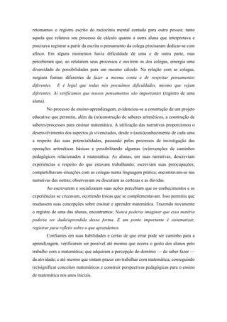 retomamos o registro escrito do raciocínio mental contado para outra pessoa: tanto 
aquela que relatava seu processo de cálculo quanto a outra aluna que interpretava e 
precisava registrar a partir da escrita o pensamento da colega precisaram dedicar-se com 
afinco. Em alguns momentos havia dificuldade de uma e de outra parte, mas 
perceberam que, ao relatarem seus processos e ouvirem os dos colegas, emergia uma 
diversidade de possibilidades para um mesmo cálculo. Na relação com as colegas, 
surgiam formas diferentes de fazer a mesma conta e de respeitar pensamentos 
diferentes. E é legal que todas nós possuímos dificuldades, mesmo que sejam 
diferentes. Aí verificamos que nossos pensamentos são importantes (registro de uma 
aluna). 
No processo de ensino-aprendizagem, evidenciou-se a construção de um projeto 
educativo que permitiu, além da (re)construção de saberes aritméticos, a construção de 
saberes/processos para ensinar matemática. A utilização das narrativas proporcionou o 
desenvolvimento dos aspectos já vivenciados, desde o (auto)conhecimento de cada uma 
a respeito das suas potencialidades, passando pelos processos de investigação das 
operações aritméticas básicas e possibilitando algumas (re)invenções de caminhos 
pedagógicos relacionados à matemática. As alunas, em suas narrativas, descreviam 
experiências a respeito do que estavam trabalhando; escreviam suas preocupações; 
compartilhavam situações com as colegas numa linguagem prática; encontravam-se nas 
narrativas das outras; observavam ou discutiam as certezas e as dúvidas. 
Ao escreverem e socializarem suas ações percebiam que os conhecimentos e as 
experiências se cruzavam, ocorrendo trocas que se complementavam. Isso permitiu que 
mudassem suas concepções sobre ensinar e aprender matemática. Trazendo novamente 
o registro de uma das alunas, encontramos: Nunca poderia imaginar que essa matéria 
poderia ser dada/aprendida dessa forma. E um ponto importante é sistematizar, 
registrar para refletir sobre o que aprendemos. 
Confiantes em suas habilidades e certas de que errar pode ser caminho para a 
aprendizagem, verificaram ser possível até mesmo que ocorra o gosto dos alunos pelo 
trabalho com a matemática; que adquiram a percepção do domínio — de saber fazer — 
da atividade; e até mesmo que sintam prazer em trabalhar com matemática, conseguindo 
(re)significar conceitos matemáticos e construir perspectivas pedagógicas para o ensino 
de matemática nos anos iniciais. 
 