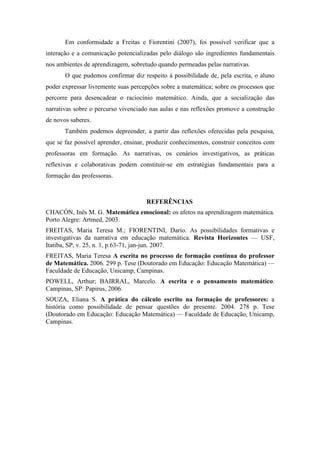 Em conformidade a Freitas e Fiorentini (2007), foi possível verificar que a 
interação e a comunicação potencializadas pelo diálogo são ingredientes fundamentais 
nos ambientes de aprendizagem, sobretudo quando permeadas pelas narrativas. 
O que pudemos confirmar diz respeito à possibilidade de, pela escrita, o aluno 
poder expressar livremente suas percepções sobre a matemática; sobre os processos que 
percorre para desencadear o raciocínio matemático. Ainda, que a socialização das 
narrativas sobre o percurso vivenciado nas aulas e nas reflexões promove a construção 
de novos saberes. 
Também podemos depreender, a partir das reflexões oferecidas pela pesquisa, 
que se faz possível aprender, ensinar, produzir conhecimentos, construir conceitos com 
professoras em formação. As narrativas, os cenários investigativos, as práticas 
reflexivas e colaborativas podem constituir-se em estratégias fundamentais para a 
formação das professoras. 
REFERÊNCIAS 
CHACÓN, Inês M. G. Matemática emocional: os afetos na aprendizagem matemática. 
Porto Alegre: Artmed, 2003. 
FREITAS, Maria Teresa M.; FIORENTINI, Dario. As possibilidades formativas e 
investigativas da narrativa em educação matemática. Revista Horizontes — USF, 
Itatiba, SP, v. 25, n. 1, p.63-71, jan-jun. 2007. 
FREITAS, Maria Teresa A escrita no processo de formação contínua do professor 
de Matemática. 2006. 299 p. Tese (Doutorado em Educação: Educação Matemática) — 
Faculdade de Educação, Unicamp, Campinas. 
POWELL, Arthur; BAIRRAL, Marcelo. A escrita e o pensamento matemático. 
Campinas, SP: Papirus, 2006. 
SOUZA, Eliana S. A prática do cálculo escrito na formação de professores: a 
história como possibilidade de pensar questões do presente. 2004. 278 p. Tese 
(Doutorado em Educação: Educação Matemática) — Faculdade de Educação, Unicamp, 
Campinas. 
