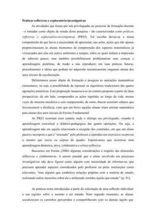 Práticas reflexivas e exploratório-investigativas 
As atividades que foram por nós privilegiadas no processo de formação docente 
- e tomadas como objeto de estudo desta pesquisa - são caracterizadas como práticas 
reflexivas e exploratório-investigativas (PREI). Tal escolha deveu-se a nossa 
compreensão de que havia a necessidade de apresentar, nas aulas, ações que não apenas 
proporcionassem às alunas momentos de compreensão dos aspectos matemáticos já 
vivenciados por elas em outros ambientes e tempos, sobre os quais tinham a impressão 
de saberem pouco, mas também possibilitassem problematizar suas crenças e 
aprendizagens pretéritas, de modo a não reproduzir, em suas práticas futuras, 
procedimentos e idéias que podiam ter adquirido mecanicamente enquanto alunas dos 
anos iniciais de escolarização. 
Delimitamos nosso objeto de formação e pesquisa às operações matemáticas 
elementares, ou seja, à possibilidade de repensar os algoritmos tradicionais das quatro 
operações numéricas. Esta proposição instaurava-se no cenário proposto a partir de duas 
perspectivas: de um lado, compreender as ações repetidas ao longo da vida, muitas 
vezes de maneira mecânica e sem compreensão; de outro, buscar construir saberes que 
favorecessem a docência, visto que em breve aquelas alunas iriam ensinar matemática 
para alunos dos anos iniciais do Ensino Fundamental. 
As PREI ocorriam num cenário onde o diálogo era privilegiado, visando à 
aprendizagem conceitual e didático-pedagógica das quatro operações. Ou seja, a 
aprendizagem não era aquela relacionada à recepção dos conteúdos, em que um aluno 
passivo incorpora o que é “ensinado” pelo professor e reproduz em exercícios ou provas 
o mesmo que ouviu ou copiou do quadro. Esperávamos que ocorresse uma 
aprendizagem dinâmica, ativa, colaborativa e crítico-reflexiva. 
Buscamos em Freitas (2006) algumas considerações a respeito das dimensões 
reflexivas e colaborativas. A autora entende que o aluno envolvido em processos 
investigativos não deve figurar como alguém com necessidade de informar-se, que 
precisará aprender aspectos considerados pelo professor ou pelas instituições como 
relevantes, “mas alguém que estabelece relações próprias com a matéria de estudo, 
realizando outras incursões sobre ela e atribuindo sentidos àquilo que estuda.” (p. 51). 
As práticas eram introduzidas a partir da solicitação de uma reflexão individual 
e seu registro sobre o assunto a ser tratado. Num segundo momento, as alunas 
socializavam os caminhos percorridos e compartilhavam com os demais aquilo que 
 