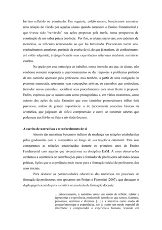 haviam refletido ou construído. Em seguinte, coletivamente, buscávamos encontrar 
uma relação do vivido por aquelas alunas quando cursavam o Ensino Fundamental e 
que tivesse sido “re-vivido” nas ações propostas pela tarefa, numa perspectiva de 
construção de um saber para a docência. Por fim, as alunas escreviam, nos cadernos de 
memórias, as reflexões relacionadas ao que foi trabalhado. Procuravam narrar seus 
conhecimentos anteriores, partindo da escrita de si, do que já traziam, do conhecimento 
até então adquirido, (re)significando suas experiências anteriores mediante narrativas 
escritas. 
Na opção por essa estratégia de trabalho, nossa intenção era que, às alunas, não 
coubesse somente responder a questionamentos ou dar respostas a problemas partindo 
de um caminho apontado pela professora, mas também, a partir de uma instigação ou 
proposta enunciada, apresentar suas concepções prévias, os caminhos que conheciam; 
formular novos caminhos; socializar seus procedimentos para atuar frente à proposta. 
Enfim, esperava que se assumissem como protagonistas e, em vários momentos, como 
autoras das ações da aula. Entender que esse caminhar proporcionava trilhar dois 
percursos, ambos de grande importância: o de (re)construir conceitos básicos da 
aritmética, que julgavam de difícil compreensão; e outro de construir saberes que 
pudessem auxiliá-las na futura atividade docente. 
A escrita de narrativas e o conhecimento de si 
Através das narrativas buscamos indícios de mudança nas relações estabelecidas 
pelas graduandas com a matemática ao longo de sua trajetória estudantil. Para isso 
comparamos as relações estabelecidas durante os primeiros anos do Ensino 
Fundamental com aquelas que vivenciavam na disciplina EAM. A essas observações 
atrelamos a ocorrência de contribuições para o formador de professores advindas dessas 
práticas, lições que a experiência pode trazer para a formação inicial de professores dos 
anos iniciais. 
Para destacar as potencialidades educativas das narrativas em processos de 
formação de professores, nos apoiamos em Freitas e Fiorentini (2007), que destacam o 
duplo papel exercido pela narrativa no contexto da formação docente: 
... primeiramente, a narrativa como um modo de refletir, relatar e 
representar a experiência, produzindo sentido ao que somos, fazemos, 
pensamos, sentimos e dizemos. [...] e a narrativa como modo de 
estudar/investigar a experiência, isto é, como um modo especial de 
interpretar e compreender a experiência humana, levando em 
 