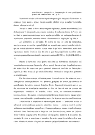 consideração a perspectiva e interpretação de seus participantes 
(FREITAS; FIORENTINI, 2007, p. 63). 
Os mesmos autores consideram importante privilegiar o registro escrito sobre os 
processos pelos quais os alunos passam quando refletem sobre as ações vivenciadas 
durante a formação inicial. 
No que se refere ao modo de investigar a experiência, Freitas e Fiorentini (2007) 
destacam que “o pesquisador, na pesquisa narrativa, dá inclusive atenção às ‘vozes não 
ouvidas’ as quais compreendemos serem aquelas percebidas por meio das alterações de 
movimentos, expressões, trocas de olhares e descompasso da respiração.” (p. 69). |z 
Ao utilizarmos as atividades de escrita na sala de aula de matemática, 
percebemos que se amplia a possibilidade do aprendizado, proporcionando inclusive 
que os alunos reflitam de maneira crítica sobre o que estão aprendendo, sobre suas 
experiências dentro e fora da sala de aula, o que lhes proporciona encontrar saídas 
pessoais para as diferentes situações que se apresentam (POWELL; BAIRRAL, 2006, p. 
74). 
Mesmo a escrita não sendo padrão nas aulas de matemática, entendemos sua 
importância uma vez que ela permite aflorar, a partir das narrativas, situações interiores 
dos envolvidos. Há vezes em que é possível rememorar episódios de frustração e 
angústia, e o fato de deixar que emerjam facilita a retomada de antigos fios quebrados 
na aprendizagem. 
Um dos elementos que utilizamos para o desenvolvimento dos saberes e para a 
formação das futuras professoras foi a produção, por parte dos alunos, de narrativas de 
aprendizagem durante as aulas da disciplina EAM. Importante argumento para o uso 
das narrativas na investigação educativa se situa no fato de que as pessoas são 
originalmente contadoras de histórias. Sendo assim, ao contarmos/recontarmos 
histórias, nossas e dos outros, socializamos experiências e situamo-nos no espaço-tempo 
em que estamos inseridos, posicionando-nos em relação aos acontecimentos historiados. 
Ao (re)visitar as trajetórias de aprendizagens iniciais — neste caso, as que se 
referem à compreensão das operações aritméticas básicas —, torna-se possível auxiliar 
também na constituição do ser professor. Essas aprendizagens passam pelas lembranças, 
indicando como fomos tecidos ao longo da vida. Será necessário, então, um (re)tecer 
dessa vivência na perspectiva de construir saberes para a docência. E as escritas das 
memórias de como se aprendeu e as narrativas das ações agora vivenciadas podem levar 
a uma reflexão do porquê e do para que aprender, proporcionando uma nova tessitura. 
 