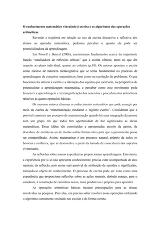 O conhecimento matemático vinculado à escrita e os algoritmos das operações 
aritméticas 
Revendo a trajetória em relação ao uso da escrita discursiva e reflexiva dos 
alunos ao aprender matemática, pudemos perceber o quanto ela pode ser 
potencializadora da aprendizagem. 
Em Powell e Bairral (2006), encontramos fundamentos acerca da importante 
função “catalisadora de reflexões críticas” que a escrita oferece, tanto no que diz 
respeito ao plano individual, quanto ao coletivo (p.10). Os autores apontam a escrita 
como recurso de natureza metacognitiva que se torna fundamental no processo de 
aprendizagem de conceitos matemáticos, bem como na resolução de problemas. O que 
buscamos foi utilizar a escrita e a interação dos sujeitos que escrevem, na perspectiva de 
potencializar a aprendizagem matemática, e perceber como esse movimento pode 
favorecer a aprendizagem e a (re)significação dos conceitos e procedimentos aritméticos 
relativos às quatro operações básicas. 
Os mesmos autores chamam o conhecimento matemático que pode emergir por 
meio da escrita de “matematização mediante o registro escrito”. Consideram que é 
possível construir um processo de matematização quando há uma integração da pessoa 
com um grupo em que todos têm oportunidade de dar significados às idéias 
matemáticas. Essas idéias são constituídas e apresentadas através de gestos, de 
desenhos, de narrativas ou de muitas outras formas úteis para que o pensamento possa 
ser compartilhado. Assim, matematizar é um processo natural, próprio de todos os 
homens e mulheres, que se desenvolve a partir da tomada de consciência dos aspectos 
vivenciados. 
As reflexões sobre nossas experiências proporcionam aprendizagens. Entretanto, 
a experiência por si só não apresenta conhecimento; precisa estar acompanhada de atos 
mentais, da reflexão, pois assim será passível de atribuição de sentidos e significados, 
tornando-se objeto de conhecimento. O processo de escrita pode ser visto como uma 
experiência que proporciona reflexões sobre as ações mentais, abrindo espaço, para o 
estudante, à construção de caminhos novos, mais produtivos e próprios para aprender. 
As operações aritméticas básicas traziam preocupações para as alunas 
envolvidas na pesquisa. Para elas, era preciso saber resolver essas operações utilizando 
o algoritmo comumente ensinado nas escolas e de forma correta. 
 