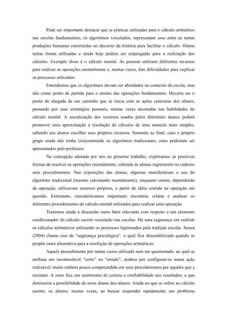 Pode ser importante destacar que as práticas utilizadas para o cálculo aritmético 
nas escolas fundamentais, os algoritmos veiculados, representam uma entre as tantas 
produções humanas construídas no decorrer da história para facilitar o cálculo. Outras 
tantas foram utilizadas e ainda hoje podem ser empregadas para a realização dos 
cálculos. Exemplo disso é o cálculo mental. As pessoas utilizam diferentes recursos 
para realizar as operações mentalmente e, muitas vezes, têm dificuldades para explicar 
os processos utilizados. 
Entendemos que os algoritmos devam ser abordados no contexto da escola, mas 
não como ponto de partida para o ensino das operações fundamentais. Deveria ser o 
ponto de chegada de um caminho que se inicia com as ações concretas dos alunos, 
passando por suas estratégias pessoais, muitas vezes ancoradas nas habilidades do 
cálculo mental. A socialização dos recursos usados pelos diferentes alunos poderá 
promover uma aproximação à resolução de cálculos de uma maneira mais simples, 
cabendo aos alunos escolher seus próprios recursos. Somente ao final, caso o próprio 
grupo ainda não tenha (re)construído os algoritmos tradicionais, estes poderiam ser 
apresentados pelo professor. 
Na concepção adotada por nós no presente trabalho, exploramos as possíveis 
formas de resolver as operações mentalmente, cabendo às alunas registrarem no caderno 
seus procedimentos. Nas exposições das alunas, algumas manifestaram o uso do 
algoritmo tradicional (mesmo calculando mentalmente), enquanto outras, dependendo 
da operação, utilizavam recursos próprios, a partir da idéia contida na operação em 
questão. Entretanto, considerávamos importante encontrar, relatar e analisar os 
diferentes procedimentos de cálculo mental utilizados para realizar uma operação. 
Trazemos ainda à discussão outro fator relevante com respeito a um elemento 
condicionador do cálculo escrito veiculado nas escolas. Há uma segurança em realizar 
os cálculos aritméticos utilizando os processos legitimados pela tradição escolar. Souza 
(2004) chama isso de “segurança psicológica”, a qual fica desestabilizada quando se 
propõe outra alternativa para a resolução de operações aritméticas. 
Aquele procedimento por tantas vezes utilizado sem ser questionado, ao qual se 
atribuía um incontestável “certo” ou “errado”, acabou por configurar-se numa ação 
realizável, muito embora pouco compreendida em seus procedimentos por aqueles que a 
ensinam. A estes fica um sentimento de certeza e confiabilidade nos resultados, o que 
diminuiria a possibilidade de erros diante dos alunos. Ainda no que se refere ao cálculo 
escrito, os alunos, muitas vezes, ao buscar responder rapidamente um problema 
 