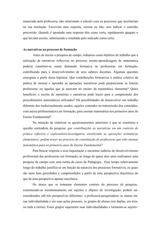 enunciado pela professora, não relacionam o cálculo com os processos que auxiliariam 
na sua resolução. Escrevem uma resposta, correta ou não, sem indicar o caminho 
percorrido. Quando é apontada uma resposta dita como certa, rapidamente apagam o 
que haviam escrito, substituindo o resultado pelo indicado como certo. 
As narrativas no processo de formação 
Antes de iniciar a pesquisa de campo, tínhamos como hipótese de trabalho que a 
utilização de narrativas reflexivas no processo ensino-aprendizagem de matemática 
poderia constituir-se numa dimensão formativa às professoras em formação, 
contribuindo para o desenvolvimento de seus saberes docentes. Algumas questões 
emergiam a partir desta hipótese. Que contribuições formativas a análise coletiva da 
prática de ensinar e aprender as operações numéricas pode proporcionar às futuras 
professoras ou àquelas que já atuavam no ensino da matemática elementar? Quais 
benefícios a escrita de memórias e narrativas pode trazer para a compreensão dos 
procedimentos matemáticos utilizados? Há possibilidades de desenvolver um trabalho 
diferente dos tradicionalmente usados, aqueles centrados na transmissão dos conteúdos, 
com as(os) professoras(es) em formação, para ensinar matemática nos primeiros anos do 
Ensino Fundamental? 
Na intenção de sintetizar os questionamentos anteriores é que se constituiu a 
questão norteadora da pesquisa: que contribuições as narrativas em um contexto de 
prática reflexiva e exploratório-investigativa, envolvendo as operações aritméticas 
elementares, podem trazer ao processo de constituição de professoras que irão ensinar 
matemática para os primeiros anos do Ensino Fundamental? 
Para buscar resposta a essa inquietação e encontrar indícios de desenvolvimento 
profissional das professoras em formação, ao longo de quase dois anos realizamos uma 
pesquisa de campo com uma turma do curso de Pedagogia. Esse tempo relativamente 
longo do trabalho justifica-se em função da natureza dos processos formativos, os quais 
são mais bem percebidos e compreendidos a partir de uma perspectiva diacrônica do 
que de uma perspectiva apenas sincrônica. 
Os atores que se tornaram elementos centrais do processo de pesquisa, 
constituindo-se simultaneamente em sujeitos e objetos de investigação, podem ser 
considerados sob três perspectivas diferentes: a professora-pesquisadora; as alunas em 
sua individualidade e em suas ações pessoais; os grupos de alunas (em duplas, em trios 
ou toda a turma). Esses grupos superaram suas individualidades e tornaram-se sujeito- 
 