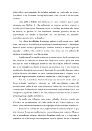 objeto coletivo por intermédio: dos trabalhos realizados em colaboração nos grupos; 
dos debates e das discussões; das exposições orais e dos cartazes; e das narrativas 
coletivas. 
Como parte do trabalho com narrativas, por vezes solicitamos que as alunas 
narrassem suas histórias de vida, enfatizando os percursos escolares relativos à 
aprendizagem de matemática. Buscamos resgatar os caminhos percorridos pelas alunas 
na intenção de, partindo de suas experiências primeiras, podermos auxiliar na 
(re)construção dos sentidos e significados por elas atribuídos aos conteúdos 
matemáticos que abordamos na disciplina. 
Com relação à modalidade da pesquisa, podemos considerar que nosso estudo 
reúne características da pesquisa-ação estratégica (professor-pesquisador) e da pesquisa 
narrativa. Todo o estudo foi permeado pela escrita de memórias de aprendizagem das 
operações e também pelas narrativas escritas pelas alunas em seus cadernos de 
narrativas acerca das ações ocorridas nas aulas. 
A opção por utilizar os cadernos de narrativas deveu-se ao fato de que as escritas 
das narrativas de formação das alunas, bem como seus relatos a partir das ações 
realizadas no curso de Pedagogia, durante as aulas da disciplina, poderiam contribuir 
para a sua formação como futuras professoras de matemática para os anos iniciais de 
escolarização. Considerávamos que partir da vivência dos envolvidos, buscando indicar 
práticas diferentes, vivenciadas nas aulas e compartilhadas com os colegas e com a 
professora, proporcionaria uma experiência diferente das já conhecidas pelas alunas. 
Para nós, as narrativas deveriam favorecer que buscassem, muitas vezes de 
forma arriscada, inquietações interiores, que estão desconhecidas porque não 
permitimos que venham à tona. Nossa intenção, no entanto, não era na perspectiva de 
conhecê-las ou de identificá-las, mas de (re)construí-las ou (re)significá-las. Quem sabe 
seria possível, a partir das narrativas das aulas, um (re)conhecer de si no que se refere às 
aprendizagens de conceitos matemáticos. 
As tarefas que indicamos para serem realizadas deveriam permitir que 
aflorassem os questionamentos até então encobertos pelo desencorajamento a que 
muitas foram submetidas quando buscavam os porquês dos procedimentos matemáticos. 
As discussões ocorridas em classe proporcionaram às alunas a percepção de que, 
diferentemente de suas concepções iniciais, a matemática permite processos diferentes 
para a resolução das operações aritméticas. Revelaram, ainda, que o erro acontece, é 
esperado e não define a capacidade das pessoas. Em seus registros iniciais, começamos 
 