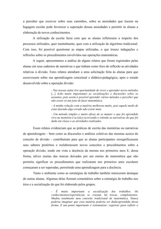 a perceber que escrever sobre seus caminhos, sobre as ansiedades que trazem na 
bagagem escolar pode favorecer a superação dessas ansiedades e permitir às alunas a 
elaboração de novos conhecimentos. 
A utilização da escrita fazia com que as alunas refletissem a respeito dos 
processos utilizados, quer mentalmente, quer com a utilização de algoritmo tradicional. 
Com isso, foi possível questionar as etapas utilizadas, o que trouxe indagações e 
reflexões sobre os procedimentos envolvidos nas operações matemáticas. 
A seguir, apresentamos a análise de alguns relatos que foram registrados pelas 
alunas em seus cadernos de narrativas e que tinham como foco de reflexão as atividades 
relativas à divisão. Estes relatos atendiam a uma solicitação feita às alunas para que 
escrevessem sobre sua aprendizagem conceitual e didático-pedagógica, após o estudo 
desenvolvido sobre a operação divisão: 
- Nas nossas aulas tive oportunidade de rever e aprender novos métodos 
[...] Acho muito importantes as socializações e discussões sobre os 
assuntos, pois assim é possível aprender vários métodos e perceber que 
não existe só um jeito de fazer matemática. 
- A minha relação com a matéria melhorou muito, pois aquele medo de 
estar fazendo algo errado não existe mais. 
- Um método simples e muito eficaz de se manter o que foi aprendido 
vivo na memória é ta (sic) escrevendo e relendo as narrativas do que foi 
dado em classe e as atividades realizadas. 
Esses relatos evidenciam que as práticas de escrita das memórias ou narrativas 
de aprendizagem – bem como as discussões e análises coletivas das mesmas acerca do 
conceito de divisão - contribuíram para que as alunas participantes ressignificassem 
seus saberes pretéritos e reelaborassem novos conceitos e procedimentos sobre a 
operação divisão, tendo em vista a docência da mesma nos primeiros anos E, dessa 
forma, talvez muitas das marcas deixadas por um ensino de matemática que não 
permitiu significar os procedimentos que realizaram nos primeiros anos escolares 
começaram a ser superadas, permitindo uma aprendizagem para a docência. 
Tanto o ambiente como as estratégias de trabalho também mereceram destaque 
de outras alunas. Algumas delas fizeram comentários sobre a estratégia do trabalho nos 
trios e a socialização do que foi elaborado pelos grupos. 
- É muito importante a socialização dos trabalhos. Os 
conhecimentos/experiências se cruzam, há trocas, complementos. 
Mudou totalmente meu conceito tradicional de matemática. Nunca 
poderia imaginar que essa matéria poderia ser dada/aprendida dessa 
forma. E um ponto importante é sistematizar, registrar para refletir o 
 