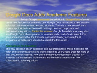 Google Docs Adds Academic Features                                         Today, Google  announced  the addition to  Google Docs  of some useful new features for academic use. Google Docs has added a new equation editor for mathematics teachers and students. There is a new subscript and superscript tool that can be used in writing chemical compounds and mathematics equations.  Earlier this summer  Google Translate was integrated into Google Docs allowing users to translate parts or all of a document (I've seen some reports that the translate option isn't terribly accurate for all languages so make sure you double check the translation). Applications for Education The new equation editor, subscript, and superscript tools make it possible for math and science teachers and their students to use Google Docs for more of their document creations. Now online collaborative document creation isn't limited to the humanities. Science and mathematics students can now collaborate to solve equations.   