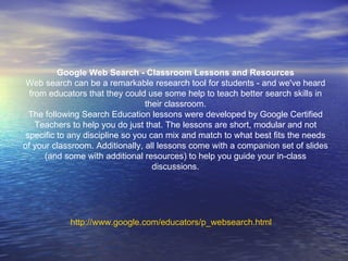 http:// www.google.com/educators/p_websearch.html Google Web Search - Classroom Lessons and Resources Web search can be a remarkable research tool for students - and we've heard from educators that they could use some help to teach better search skills in their classroom. The following Search Education lessons were developed by Google Certified Teachers to help you do just that. The lessons are short, modular and not specific to any discipline so you can mix and match to what best fits the needs of your classroom. Additionally, all lessons come with a companion set of slides (and some with additional resources) to help you guide your in-class discussions. 