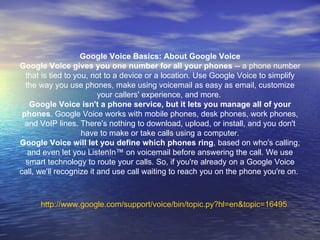 http:// www.google.com/support/voice/bin/topic.py?hl = en&topic =16495 Google Voice Basics: About Google Voice Google Voice gives you one number for all your phones  -- a phone number that is tied to you, not to a device or a location. Use Google Voice to simplify the way you use phones, make using voicemail as easy as email, customize your callers' experience, and more.  Google Voice isn't a phone service, but it lets you manage all of your phones . Google Voice works with mobile phones, desk phones, work phones, and VoIP lines. There's nothing to download, upload, or install, and you don't have to make or take calls using a computer. Google Voice will let you define which phones ring , based on who's calling, and even let you ListenIn ™  on voicemail before answering the call. We use smart technology to route your calls. So, if you're already on a Google Voice call, we'll recognize it and use call waiting to reach you on the phone you're on.  