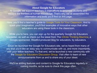 About Google for Educators At Google, we support teachers in their efforts to empower students and expand the frontiers of human knowledge. That’s why we’ve assembled the information and tools you’ll find on this page. Here, you’ll find a teacher’s guide to  Google Tools for Your Classroom . And to spark your imagination, you'll find examples of innovative ways that other educators are using these tools in the classroom. While you’re here, you can sign up for the quarterly Google for Educators newsletter, as well as check out the latest from The  Infinite Thinking Machine , a Google-sponsored, WestEd-produced blog for educators, by educators.  Since we launched the Google for Educators site, we've heard from many of you that you'd like an easy way to communicate with us, and more importantly, with your fellow teachers. To that end, we've launched a new community with the  Google for Educators Discussion Group . Visit often to learn of new announcements from us and to share any of your ideas.  We'll be adding features and content to Google for Educators regularly in coming months, so be sure to check this page often. 