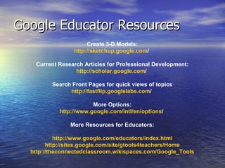 Google Educator Resources  Create 3-D Models: http:// sketchup.google.com /     Current Research Articles for Professional Development: http:// scholar.google.com /     Search Front Pages for quick views of topics http:// fastflip.googlelabs.com /     More Options: http:// www.google.com/intl/en/options /   More Resources for Educators: http:// www.google.com/educators/index.html http://sites.google.com/site/gtools4teachers/Home http:// theconnectedclassroom.wikispaces.com/Google_Tools 