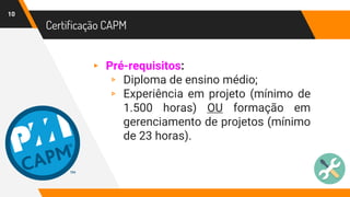 Certificação CAPM
10
▸ Pré-requisitos:
▹ Diploma de ensino médio;
▹ Experiência em projeto (mínimo de
1.500 horas) OU formação em
gerenciamento de projetos (mínimo
de 23 horas).
 
