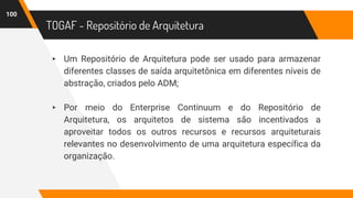 TOGAF - Repositório de Arquitetura
▸ Um Repositório de Arquitetura pode ser usado para armazenar
diferentes classes de saída arquitetônica em diferentes níveis de
abstração, criados pelo ADM;
▸ Por meio do Enterprise Continuum e do Repositório de
Arquitetura, os arquitetos de sistema são incentivados a
aproveitar todos os outros recursos e recursos arquiteturais
relevantes no desenvolvimento de uma arquitetura específica da
organização.
100
 