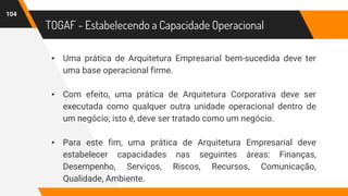 TOGAF - Estabelecendo a Capacidade Operacional
▸ Uma prática de Arquitetura Empresarial bem-sucedida deve ter
uma base operacional firme.
▸ Com efeito, uma prática de Arquitetura Corporativa deve ser
executada como qualquer outra unidade operacional dentro de
um negócio; isto é, deve ser tratado como um negócio.
▸ Para este fim, uma prática de Arquitetura Empresarial deve
estabelecer capacidades nas seguintes áreas: Finanças,
Desempenho, Serviços, Riscos, Recursos, Comunicação,
Qualidade, Ambiente.
104
 
