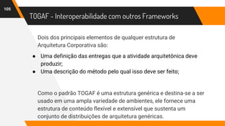 TOGAF - Interoperabilidade com outros Frameworks
Dois dos principais elementos de qualquer estrutura de
Arquitetura Corporativa são:
● Uma definição das entregas que a atividade arquitetônica deve
produzir;
● Uma descrição do método pelo qual isso deve ser feito;
Como o padrão TOGAF é uma estrutura genérica e destina-se a ser
usado em uma ampla variedade de ambientes, ele fornece uma
estrutura de conteúdo flexível e extensível que sustenta um
conjunto de distribuições de arquitetura genéricas.
105
 