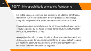 TOGAF - Interoperabilidade com outros Frameworks
▸ Em todos os casos, espera-se que o arquiteto se adapte e construa no
framework TOGAF para definir um método personalizado que seja
integrado aos processos e estruturas organizacionais da empresa;
▸ Essa adaptação de arquitetura permite a interoperabilidade com outras
estruturas padrão ou melhores práticas, como ITIL®, CMMI®, COBIT®,
PRINCE2®, PMBOK® e MSP®;
▸ As organizações são capazes de utilizar plenamente domínios verticais
de negócios, áreas de tecnologia horizontal ou áreas de aplicativos para
produzir uma estrutura de Arquitetura Empresarial competitiva que
maximize suas oportunidades de negócios.
106
 