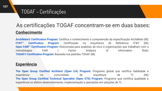 TOGAF - Certificações
As certificações TOGAF concentram-se em duas bases:
107
Conhecimento
ArchiMate® Certification Program: Certifica o conhecimento e compreensão da especificação ArchiMate (M);
IT4IT™ Certification Program: Certificação na Arquitetura de Referência IT4IT (M);
Open FAIR™ Certification Program: Direcionada para analistas de risco e organizações que trabalham com a
metodologias FAIR ( Factor Analysis of Information Risk);
TOGAF® Certification Program: Baseada nos padrões TOGAF (M).
Experiência
The Open Group Certified Architect (Open CA) Program: Programa global que certifica habilidade e
experiência na comunidade de arquitetura de TI (M);
The Open Group Certified Technical Specialist (Open CTS) Program: Programa que certifica qualidade e
experiência no efetivo desenvolvimento, implementação e operações em soluções de TI.
 