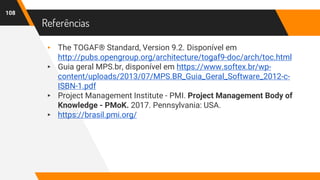 Referências
108
▸ The TOGAF® Standard, Version 9.2. Disponível em
http://pubs.opengroup.org/architecture/togaf9-doc/arch/toc.html
▸ Guia geral MPS.br, disponível em https://www.softex.br/wp-
content/uploads/2013/07/MPS.BR_Guia_Geral_Software_2012-c-
ISBN-1.pdf
▸ Project Management Institute - PMI. Project Management Body of
Knowledge - PMoK. 2017. Pennsylvania: USA.
▸ https://brasil.pmi.org/
 