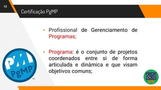 Certificação PgMP
12
▸ Profissional de Gerenciamento de
Programas;
▸ Programa: é o conjunto de projetos
coordenados entre si de forma
articulada e dinâmica e que visam
objetivos comuns;
 