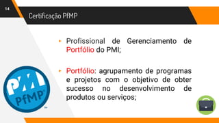 Certificação PfMP
14
▸ Profissional de Gerenciamento de
Portfólio do PMI;
▸ Portfólio: agrupamento de programas
e projetos com o objetivo de obter
sucesso no desenvolvimento de
produtos ou serviços;
 