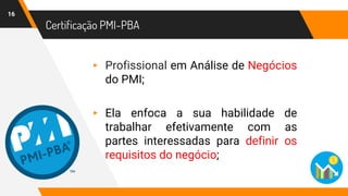 Certificação PMI-PBA
16
▸ Profissional em Análise de Negócios
do PMI;
▸ Ela enfoca a sua habilidade de
trabalhar efetivamente com as
partes interessadas para definir os
requisitos do negócio;
 