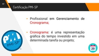 Certificação PMI-SP
17
▸ Profissional em Gerenciamento de
Cronograma;
▸ Cronograma: é uma representação
gráfica do tempo investido em uma
determinada tarefa ou projeto;
 