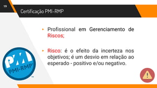 Certificação PMI-RMP
19
▸ Profissional em Gerenciamento de
Riscos;
▸ Risco: é o efeito da incerteza nos
objetivos; é um desvio em relação ao
esperado - positivo e/ou negativo.
 