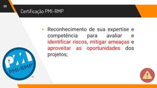 Certificação PMI-RMP
20
▸ Reconhecimento de sua expertise e
competência para avaliar e
identificar riscos, mitigar ameaças e
aproveitar as oportunidades dos
projetos;
 