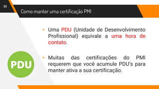 Como manter uma certificação PMI
22
▸ Uma PDU (Unidade de Desenvolvimento
Profissional) equivale a uma hora de
contato.
▸ Muitas das certificações do PMI
requerem que você acumule PDU’s para
manter ativa a sua certificação.
 