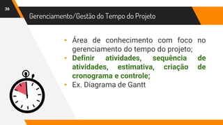 36
Gerenciamento/Gestão do Tempo do Projeto
▸ Área de conhecimento com foco no
gerenciamento do tempo do projeto;
▸ Definir atividades, sequência de
atividades, estimativa, criação de
cronograma e controle;
▸ Ex. Diagrama de Gantt
 