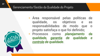 37
Gerenciamento/Gestão da Qualidade do Projeto
▸ Área responsável pelas políticas de
qualidade, os objetivos e as
responsabilidades de modo que o
projeto satisfaça o que foi definido;
▸ Processos como planejamento da
qualidade, garantia de qualidade e
controle de qualidade.
 