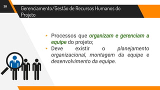38
Gerenciamento/Gestão de Recursos Humanos do
Projeto
▸ Processos que organizam e gerenciam a
equipe do projeto;
▸ Deve existir o planejamento
organizacional, montagem da equipe e
desenvolvimento da equipe.
 