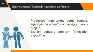 39
Gerenciamento/Gestão de Aquisições do Projeto
▸ Processos importantes como compra,
aquisição de produtos ou serviços para o
projeto;
▸ Ex. um contrato com um fornecedor
específico
 