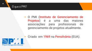 O que é PMI?
4
▸ O PMI (Instituto de Gerenciamento de
Projetos) é a uma das maiores
associações para profissionais de
gerenciamento de projetos atualmente.
▸ Criado em 1969 na Pensilvânia (EUA).
 