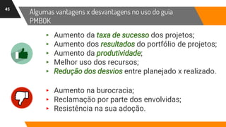 Algumas vantagens x desvantagens no uso do guia
PMBOK
45
▸ Aumento na burocracia;
▸ Reclamação por parte dos envolvidas;
▸ Resistência na sua adoção.
▸ Aumento da taxa de sucesso dos projetos;
▸ Aumento dos resultados do portfólio de projetos;
▸ Aumento da produtividade;
▸ Melhor uso dos recursos;
▸ Redução dos desvios entre planejado x realizado.
 