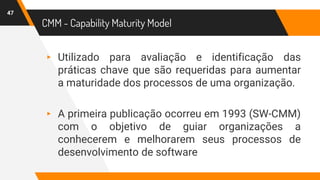 CMM - Capability Maturity Model
▸ Utilizado para avaliação e identificação das
práticas chave que são requeridas para aumentar
a maturidade dos processos de uma organização.
▸ A primeira publicação ocorreu em 1993 (SW-CMM)
com o objetivo de guiar organizações a
conhecerem e melhorarem seus processos de
desenvolvimento de software
47
 