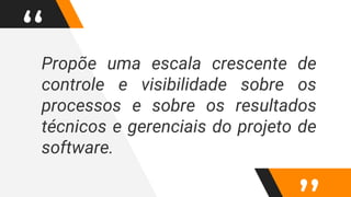 “Propõe uma escala crescente de
controle e visibilidade sobre os
processos e sobre os resultados
técnicos e gerenciais do projeto de
software.
 