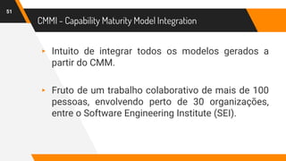 CMMI - Capability Maturity Model Integration
51
▸ Intuito de integrar todos os modelos gerados a
partir do CMM.
▸ Fruto de um trabalho colaborativo de mais de 100
pessoas, envolvendo perto de 30 organizações,
entre o Software Engineering Institute (SEI).
 