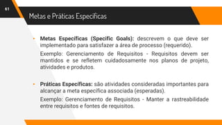 Metas e Práticas Específicas
61
▸ Metas Específicas (Specific Goals): descrevem o que deve ser
implementado para satisfazer a área de processo (requerido).
Exemplo: Gerenciamento de Requisitos - Requisitos devem ser
mantidos e se refletem cuidadosamente nos planos de projeto,
atividades e produtos.
▸ Práticas Específicas: são atividades consideradas importantes para
alcançar a meta específica associada (esperadas).
Exemplo: Gerenciamento de Requisitos - Manter a rastreabilidade
entre requisitos e fontes de requisitos.
 