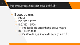 Mas antes, precisamos saber o que é o MPS.br
78
▸ Baseado em:
▹ CMMI
▹ ISO/IEC 12207
▹ ISO/IEC 15504
▹ Processo de Engenharia de Software
▹ ISO/IEC 20000
▹ Gestão de qualidade de serviços em TI
 