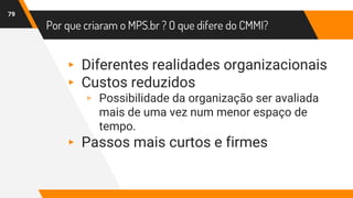 Por que criaram o MPS.br ? O que difere do CMMI?
79
▸ Diferentes realidades organizacionais
▸ Custos reduzidos
▹ Possibilidade da organização ser avaliada
mais de uma vez num menor espaço de
tempo.
▸ Passos mais curtos e firmes
 